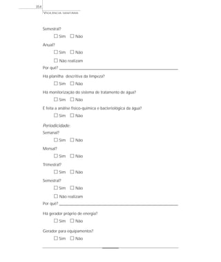 Semestral?
ᮀ Sim ᮀ Não
Anual?
ᮀ Sim ᮀ Não
ᮀ Não realizam
Por quê? ________________________________________________________________________________________
Há planilha descritiva da limpeza?
ᮀ Sim ᮀ Não
Há monitorização do sistema de tratamento de água?
ᮀ Sim ᮀ Não
É feita a análise físico-química e bacteriológica da água?
ᮀ Sim ᮀ Não
Periodicidade:
Semanal?
ᮀ Sim ᮀ Não
Mensal?
ᮀ Sim ᮀ Não
Trimestral?
ᮀ Sim ᮀ Não
Semestral?
ᮀ Sim ᮀ Não
ᮀ Não realizam
Por quê? ________________________________________________________________________________________
Há gerador próprio de energia?
ᮀ Sim ᮀ Não
Gerador para equipamentos?
ᮀ Sim ᮀ Não
VIGILÂNCIA SANITÁRIA
354
 