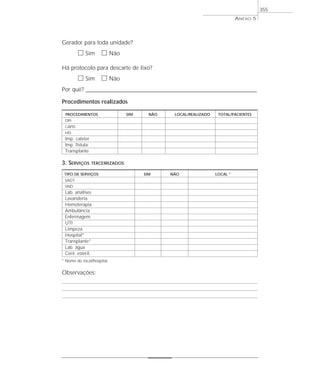 Gerador para toda unidade?
ᮀ Sim ᮀ Não
Há protocolo para descarte de lixo?
ᮀ Sim ᮀ Não
Por quê? ____________________________________________________________________________________________________________________
Procedimentos realizados
PROCEDIMENTOS SIM NÃO LOCAL/REALIZADO TOTAL/PACIENTES
DPI
CAPD
HD
Imp. cateter
Imp. fístula
Transplante
3. SERVIÇOS TERCEIRIZADOS
TIPO DE SERVIÇOS SIM NÃO LOCAL *
SADT
SND
Lab. análises
Lavanderia
Hemoterapia
Ambulância
Enfermagem
UTI
Limpeza
Hospital*
Transplante*
Lab. água
Cent. esteril.
* Nome do local/hospital
Observações:
ANEXO 5
355
 