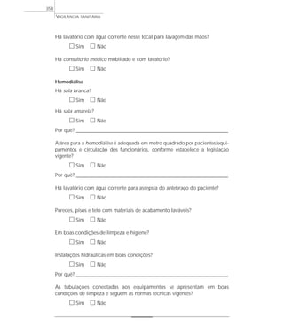 Há lavatório com água corrente nesse local para lavagem das mãos?
ᮀ Sim ᮀ Não
Há consultório médico mobiliado e com lavatório?
ᮀ Sim ᮀ Não
Hemodiálise
Há sala branca?
ᮀ Sim ᮀ Não
Há sala amarela?
ᮀ Sim ᮀ Não
Por quê? ____________________________________________________________________________________________________________________
A área para a hemodiálise é adequada em metro quadrado por pacientes/equi-
pamentos e circulação dos funcionários, conforme estabelece a legislação
vigente?
ᮀ Sim ᮀ Não
Por quê? ____________________________________________________________________________________________________________________
Há lavatório com água corrente para assepsia do antebraço do paciente?
ᮀ Sim ᮀ Não
Paredes, pisos e teto com materiais de acabamento laváveis?
ᮀ Sim ᮀ Não
Em boas condições de limpeza e higiene?
ᮀ Sim ᮀ Não
Instalações hidraúlicas em boas condições?
ᮀ Sim ᮀ Não
Por quê? ____________________________________________________________________________________________________________________
As tubulações conectadas aos equipamentos se apresentam em boas
condições de limpeza e seguem as normas técnicas vigentes?
ᮀ Sim ᮀ Não
VIGILÂNCIA SANITÁRIA
358
 