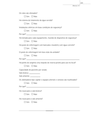 Os ralos são sifonados?
ᮀ Sim ᮀ Não
Há sistema de tratamento da água servida?
ᮀ Sim ᮀ Não
Instalações elétricas em boas condições de segurança?
ᮀ Sim ᮀ Não
Por quê? ____________________________________________________________________________________________________________________
Há tomada para cada equipamento, munida de dispositivo de segurança?
ᮀ Sim ᮀ Não
Há posto de enfermagem com bancada e lavatório com água corrente?
ᮀ Sim ᮀ Não
O posto de enfermagem tem boa visão da unidade?
ᮀ Sim ᮀ Não
Por quê? ____________________________________________________________________________________________________________________
Há ponto de oxigênio e/ou torpedo de reserva pronto para uso no local?
ᮀ Sim ᮀ Não
Capacidade de paciente por sessão:
Sala branca: _______________
Sala amarela: ______________
Os dialisadores tipo capilar e equipos arteriais e venosos são reutilizados?
ᮀ Sim ᮀ Não
Por quê? ____________________________________________________________________________________________________________________
Há reuso para a sala branca?
ᮀ Sim ᮀ Não
Há reuso para a sala amarela?
ᮀ Sim ᮀ Não
ANEXO 5
359
 