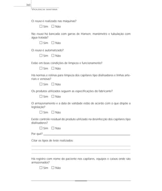 O reuso é realizado nas máquinas?
ᮀ Sim ᮀ Não
No reuso há bancada com garras de Hansen, manômetro e tubulação com
água tratada?
ᮀ Sim ᮀ Não
O reuso é automatizado?
ᮀ Sim ᮀ Não
Estão em boas condições de limpeza e funcionamento?
ᮀ Sim ᮀ Não
Há normas e rotinas para limpeza dos capilares tipo dialisadores e linhas arte-
riais e venosas?
ᮀ Sim ᮀ Não
Os produtos utilizados seguem as especificações do fabricante?
ᮀ Sim ᮀ Não
O armazenamento e a data de validade estão de acordo com o que dispõe a
legislação?
ᮀ Sim ᮀ Não
Existe controle residual do produto utilizado na desinfecção dos capilares tipo
dialisadores?
ᮀ Sim ᮀ Não
Por quê? ____________________________________________________________________________________________________________________
Citar os tipos de teste realizados:
Há registro com nome do paciente nos capilares, equipos e caixas onde são
armazenados?
ᮀ Sim ᮀ Não
VIGILÂNCIA SANITÁRIA
360
 
