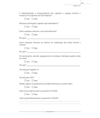 É individualizado o armazenamento dos capilares e equipos arteriais e
venosos em recipientes de fácil limpeza?
ᮀ Sim ᮀ Não
Realizam priming dos capilares tipo dialisadores?
ᮀ Sim ᮀ Não
Existe anotação referente a esse procedimento?
ᮀ Sim ᮀ Não
Por quê? ____________________________________________________________________________________________________________________
Existe anotação referente ao número de reutilização das linhas arterial e
venosa?
ᮀ Sim ᮀ Não
Por quê? ____________________________________________________________________________________________________________________
Os funcionários utilizam equipamento de proteção individual quando estão
no reuso?
ᮀ Sim ᮀ Não
Por quê? ____________________________________________________________________________________________________________________
Há sala para hepatite C?
ᮀ Sim ᮀ Não
Há sala para HIV?
ᮀ Sim ᮀ Não
Ambas seguem os parâmetros já estabelecidos para as outras salas?
ᮀ Sim ᮀ Não
Existe turno especial para os pacientes HTLVI/II?
ᮀ Sim ᮀ Não
Qual o procedimento para os pacientes HTLVI/II?
ANEXO 5
361
 