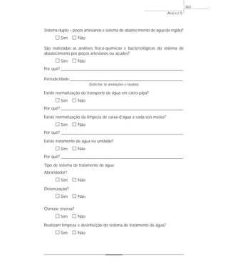 Sistema duplo – poços artesianos e sistema de abastecimento de água da região?
ᮀ Sim ᮀ Não
São realizadas as análises físico-químicas e bacteriológicas do sistema de
abastecimento por poços artesianos ou açudes?
ᮀ Sim ᮀ Não
Por quê? ____________________________________________________________________________________________________________________
Periodicidade:_________________________________________________________________________________
(Solicitar as anotações e laudos)
Existe normatização do transporte de água em carro-pipa?
ᮀ Sim ᮀ Não
Por quê? ____________________________________________________________________________________________________________________
Existe normatização da limpeza de caixa-d’água a cada seis meses?
ᮀ Sim ᮀ Não
Por quê? ____________________________________________________________________________________________________________________
Existe tratamento de água na unidade?
ᮀ Sim ᮀ Não
Por quê? ____________________________________________________________________________________________________________________
Tipo de sistema de tratamento de água:
Abrandador?
ᮀ Sim ᮀ Não
Deionização?
ᮀ Sim ᮀ Não
Osmose reversa?
ᮀ Sim ᮀ Não
Realizam limpeza e desinfecção do sistema de tratamento de água?
ᮀ Sim ᮀ Não
ANEXO 5
363
 