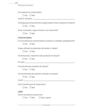 Há avaliação da condutividade?
ᮀ Sim ᮀ Não
Verificar anotações: ______________________________________________________________________________________________
Há tanque para armazenamento da água tratada em boas condições de limpeza?
ᮀ Sim ᮀ Não
Nesse reservatório a água encontra-se em movimento?
ᮀ Sim ᮀ Não
Central de banhos
Os reservatórios da central de banho encontram-se instalados adequadamente?
ᮀ Sim ᮀ Não
A água utilizada na preparação dos banhos é tratada?
ᮀ Sim ᮀ Não
Há farmacêutico responsável pela produção da solução?
ᮀ Sim ᮀ Não
Por quê? ____________________________________________________________________________________________________________________
Há protocolo para produção da solução?
ᮀ Sim ᮀ Não
Há monitorização dos produtos utilizados na solução?
ᮀ Sim ᮀ Não
Quais? ________________________________________________________________________________________________________________________
Existe monitorização de temperatura?
ᮀ Sim ᮀ Não
CAPD
Existem prontuários de pacientes?
ᮀ Sim ᮀ Não ᮀ Não se aplica
VIGILÂNCIA SANITÁRIA
364
 