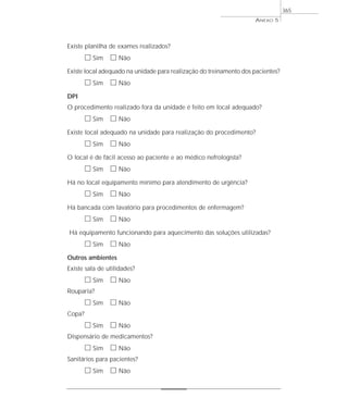 Existe planilha de exames realizados?
ᮀ Sim ᮀ Não
Existe local adequado na unidade para realização do treinamento dos pacientes?
ᮀ Sim ᮀ Não
DPI
O procedimento realizado fora da unidade é feito em local adequado?
ᮀ Sim ᮀ Não
Existe local adequado na unidade para realização do procedimento?
ᮀ Sim ᮀ Não
O local é de fácil acesso ao paciente e ao médico nefrologista?
ᮀ Sim ᮀ Não
Há no local equipamento mínimo para atendimento de urgência?
ᮀ Sim ᮀ Não
Há bancada com lavatório para procedimentos de enfermagem?
ᮀ Sim ᮀ Não
Há equipamento funcionando para aquecimento das soluções utilizadas?
ᮀ Sim ᮀ Não
Outros ambientes
Existe sala de utilidades?
ᮀ Sim ᮀ Não
Rouparia?
ᮀ Sim ᮀ Não
Copa?
ᮀ Sim ᮀ Não
Dispensário de medicamentos?
ᮀ Sim ᮀ Não
Sanitários para pacientes?
ᮀ Sim ᮀ Não
ANEXO 5
365
 
