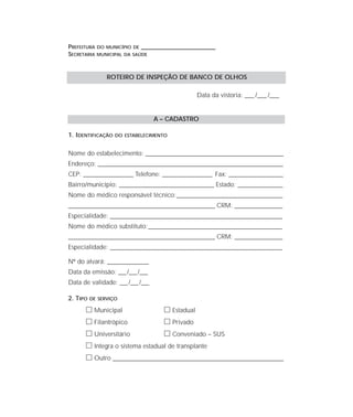 PREFEITURA DO MUNICÍPIO DE ____________________________________
SECRETARIA MUNICIPAL DA SAÚDE
Data da vistoria: ____ /____ /____
A – CADASTRO
1. IDENTIFICAÇÃO DO ESTABELECIMENTO
Nome do estabelecimento: ________________________________________________________________
Endereço: ______________________________________________________________________________________
CEP: _______________________ Telefone: _______________________ Fax: _________________________
Bairro/município: ____________________________________________ Estado: _____________________
Nome do médico responsável técnico:_________________________________________________
____________________________________________________________________ CRM: ______________________
Especialidade: ________________________________________________________________________________
Nome do médico substituto:______________________________________________________________
____________________________________________________________________ CRM: ______________________
Especialidade: ________________________________________________________________________________
Nº do alvará: ___________________
Data da emissão: ___/___/___
Data de validade: ___/___/___
2. TIPO DE SERVIÇO
ᮀ Municipal ᮀ Estadual
ᮀ Filantrópico ᮀ Privado
ᮀ Universitário ᮀ Conveniado – SUS
ᮀ Integra o sistema estadual de transplante
ᮀ Outro ____________________________________________________________________
ROTEIRO DE INSPEÇÃO DE BANCO DE OLHOS
 