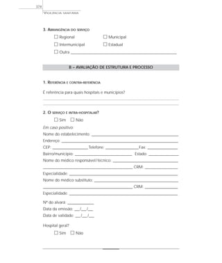 VIGILÂNCIA SANITÁRIA
374
3. ABRANGÊNCIA DO SERVIÇO
ᮀ Regional ᮀ Municipal
ᮀ Intermunicipal ᮀ Estadual
ᮀ Outra ___________________________________________________________________
B – AVALIAÇÃO DE ESTRUTURA E PROCESSO
1. REFERÊNCIA E CONTRA-REFERÊNCIA
É referência para quais hospitais e municípios?
2. O SERVIÇO É INTRA-HOSPITALAR?
ᮀ Sim ᮀ Não
Em caso positivo:
Nome do estabelecimento: ________________________________________________________________
Endereço: ______________________________________________________________________________________
CEP: __________________________Telefone: ________________________Fax: ______________________
Bairro/município: __________________________________________ Estado: ______________________
Nome do médico responsável/técnico: ________________________________________________
__________________________________________________________________ CRM: ________________________
Especialidade: ________________________________________________________________________________
Nome do médico substituto: ______________________________________________________________
__________________________________________________________________ CRM: ________________________
Especialidade: ________________________________________________________________________________
Nº do alvará: ___________________
Data da emissão: ___/___/___
Data de validade: ___/___/___
Hospital geral?
ᮀ Sim ᮀ Não
 