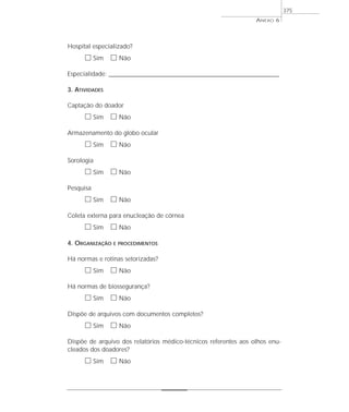 Hospital especializado?
ᮀ Sim ᮀ Não
Especialidade: ________________________________________________________________________________
3. ATIVIDADES
Captação do doador
ᮀ Sim ᮀ Não
Armazenamento do globo ocular
ᮀ Sim ᮀ Não
Sorologia
ᮀ Sim ᮀ Não
Pesquisa
ᮀ Sim ᮀ Não
Coleta externa para enucleação de córnea
ᮀ Sim ᮀ Não
4. ORGANIZAÇÃO E PROCEDIMENTOS
Há normas e rotinas setorizadas?
ᮀ Sim ᮀ Não
Há normas de biossegurança?
ᮀ Sim ᮀ Não
Dispõe de arquivos com documentos completos?
ᮀ Sim ᮀ Não
Dispõe de arquivo dos relatórios médico-técnicos referentes aos olhos enu-
cleados dos doadores?
ᮀ Sim ᮀ Não
ANEXO 6
375
 