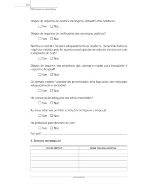 VIGILÂNCIA SANITÁRIA
376
Dispõe de arquivos de exames sorológicos efetuados nos doadores?
ᮀ Sim ᮀ Não
Dispõe de arquivos de notificações das sorologias positivas?
ᮀ Sim ᮀ Não
Notifica à central e cadastra adequadamente os doadores, cumprindo todos os
requisitos exigidos pela lei quanto à participação no cadastro técnico único de
transplantes do SUS?
ᮀ Sim ᮀ Não
Dispõe de arquivos dos receptores das córneas enviadas para transplante e
respectivo hospital?
ᮀ Sim ᮀ Não
Os demais exames laboratoriais preconizados pela legislação são realizados
adequadamente e anotados?
ᮀ Sim ᮀ Não
Há conservação adequada dos olhos enucleados?
ᮀ Sim ᮀ Não
As áreas estão em perfeitas condições de higiene e limpeza?
ᮀ Sim ᮀ Não
Há protocolo para descarte de lixo?
ᮀ Sim ᮀ Não
Por quê? ____________________________________________________________________________________________________________________
5. SERVIÇOS TERCEIRIZADOS
TIPO DE SERVIÇO NOME DO LOCAL/HOSPITAL
 