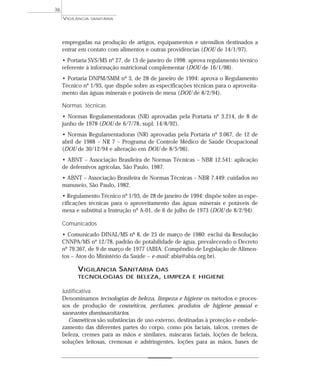 empregadas na produção de artigos, equipamentos e utensílios destinados a
entrar em contato com alimentos e outras providências (DOU de 14/1/97).
• Portaria SVS/MS nº 27, de 13 de janeiro de 1998: aprova regulamento técnico
referente à informação nutricional complementar (DOU de 16/1/98).
• Portaria DNPM/SMM nº 3, de 28 de janeiro de 1994: aprova o Regulamento
Técnico nº 1/93, que dispõe sobre as especificações técnicas para o aproveita-
mento das águas minerais e potáveis de mesa (DOU de 8/2/94).
Normas técnicas
• Normas Regulamentadoras (NR) aprovadas pela Portaria nº 3.214, de 8 de
junho de 1978 (DOU de 6/7/78, supl. 14/8/92).
• Normas Regulamentadoras (NR) aprovadas pela Portaria nº 3.067, de 12 de
abril de 1988 – NR 7 – Programa de Controle Médico de Saúde Ocupacional
(DOU de 30/12/94 e alteração em DOU de 8/5/96).
• ABNT – Associação Brasileira de Normas Técnicas – NBR 12.541: aplicação
de defensivos agrícolas, São Paulo, 1987.
• ABNT – Associação Brasileira de Normas Técnicas – NBR 7.449: cuidados no
manuseio, São Paulo, 1982.
• Regulamento Técnico nº 1/93, de 28 de janeiro de 1994: dispõe sobre as espe-
cificações técnicas para o aproveitamento das águas minerais e potáveis de
mesa e substitui a Instrução nº A-01, de 6 de julho de 1973 (DOU de 8/2/94).
Comunicados
• Comunicado DINAL/MS nº 8, de 25 de março de 1980: exclui da Resolução
CNNPA/MS nº 12/78, padrão de potabilidade de água, prevalecendo o Decreto
nº 79.367, de 9 de março de 1977 (ABIA. Compêndio de Legislação de Alimen-
tos – Atos do Ministério da Saúde – e-mail: abia@abia.org.br).
VIGILÂNCIA SANITÁRIA DAS
TECNOLOGIAS DE BELEZA, LIMPEZA E HIGIENE
Justificativa
Denominamos tecnologias de beleza, limpeza e higiene os métodos e proces-
sos de produção de cosméticos, perfumes, produtos de higiene pessoal e
saneantes domissanitários.
Cosméticos são substâncias de uso externo, destinadas à proteção e embele-
zamento das diferentes partes do corpo, como pós faciais, talcos, cremes de
beleza, cremes para as mãos e similares, máscaras faciais, loções de beleza,
soluções leitosas, cremosas e adstringentes, loções para as mãos, bases de
VIGILÂNCIA SANITÁRIA
36
 