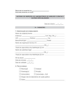 PREFEITURA DO MUNICÍPIO DE ____________________________________
SECRETARIA MUNICIPAL DA SAÚDE
Data da vistoria: ____ /____ /____
A – CADASTRO
1. IDENTIFICAÇÃO DO ESTABELECIMENTO
Nome do estabelecimento:
Endereço: ________________________________________ Cert. Reg. CR|__|:
CEP: ___________________Telefone: ____________________ Fax:
Bairro/município: ________________________________________ Estado:
Nome do responsável técnico (1):
__________________________________________________CR|__|:
Título de especialista e/ou habilitação (2) em:
Nome do substituto legal:
_________________________________________________ CR|__|:
Título de especialista e/ou habilitação (2) em:
Nº do alvará: ___________________
Data da emissão: ___/___/___
Data de validade: ___/___/___
2. TIPO DE SERVIÇO
ᮀ Municipal ᮀ Estadual
ᮀ Filantrópico ᮀ Privado
ᮀ Universitário ᮀ Conveniado – SUS
ᮀ Integra rede de laboratórios de saúde pública
ᮀ Outro ____________________________________________________________________
ROTEIRO DE INSPEÇÃO DE LABORATÓRIOS DE ANÁLISES CLÍNICAS E
OUTRAS ESPECIALIDADES
 