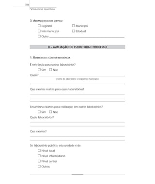 VIGILÂNCIA SANITÁRIA
386
3. ABRANGÊNCIA DO SERVIÇO
ᮀ Regional ᮀ Municipal
ᮀ Intermunicipal ᮀ Estadual
ᮀ Outra ____________________________________________________________________
B – AVALIAÇÃO DE ESTRUTURA E PROCESSO
1. REFERÊNCIA E CONTRA-REFERÊNCIA
É referência para outros laboratórios?
ᮀ Sim ᮀ Não
Quais?
(nome do laboratório e respectivo município)
Que exames realiza para esses laboratórios?
Encaminha exames para realização em outros laboratórios?
ᮀ Sim ᮀ Não
Quais laboratórios?
Que exames?
Se laboratório público, esta unidade é de:
ᮀ Nível local
ᮀ Nível intermediário
ᮀ Nível central
ᮀ Outros
 