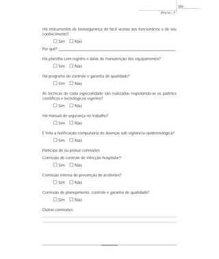 Há instrumentos de biossegurança de fácil acesso aos funcionários e de seu
conhecimento?
ᮀ Sim ᮀ Não
Por quê? ____________________________________________________________________________________________________________________
Há planilha com registro e datas de manutenção dos equipamentos?
ᮀ Sim ᮀ Não
Há programa de controle e garantia de qualidade?
ᮀ Sim ᮀ Não
As técnicas de cada especialidade são realizadas respeitando-se os padrões
científicos e tecnológicos vigentes?
ᮀ Sim ᮀ Não
Há manual de segurança no trabalho?
ᮀ Sim ᮀ Não
É feita a notificação compulsória de doenças sob vigilância epidemiológica?
ᮀ Sim ᮀ Não
Participa de ou possui comissões:
Comissão de controle de infecção hospitalar?
ᮀ Sim ᮀ Não
Comissão interna de prevenção de acidentes?
ᮀ Sim ᮀ Não
Comissão de planejamento, controle e garantia de qualidade?
ᮀ Sim ᮀ Não
Outras comissões:
ANEXO 7
389
 