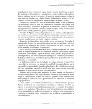 maquilagem e óleos cosméticos, ruges, blushes, batons, lápis labiais, prepara-
dos anti-solares, bronzeadores e simulatórios, rímeis, sombras, delineadores,
tinturas capilares, agentes clareadores de cabelos, preparados para ondular e
alisar cabelos, fixadores de cabelos, laquês, brilhantinas e similares, loções
capilares, depilatórios e epilatórios, preparados para as unhas e outros.
Perfumes são produtos de composição aromática obtida à base de substân-
cias naturais ou sintéticas, que, em concentração e veículos apropriados, têm
como finalidade a odorização de pessoas ou ambientes, como os extratos,
águas perfumadas, perfumes cremosos, preparados para banho e os odorizan-
tes em forma líquida, geleificada, pastosa ou sólida.
Produtos de higiene pessoal são produtos de uso externo, antissépticos ou
não, destinados ao asseio ou desinfecção corporal, compreendendo os sabone-
tes, xampus, dentifrícios, enxaguatórios bucais, antiperspirantes, desodorantes,
produtos para barbear e pós-barba, estípticos e outros.
Saneantes domissanitários são substâncias ou preparações destinadas à
higienização, desinfecção ou desinfestação domiciliar, em ambientes coletivos
e públicos, em lugares de uso comum e no tratamento de água, como os inse-
ticidas, raticidas, desinfetantes e detergentes.
O conceito de boas práticas de fabricação é também introduzido nos vários
ramos de empresas produtoras de cosméticos, perfumes, produtos de higiene
e saneantes, o que significa seguir os critérios para a garantia de qualidade téc-
nica da produção, em condições sanitárias adequadas, com educação continua-
da do pessoal envolvido, visando assegurar produtos de qualidade e sem con-
taminação ao consumidor.
A vigilância sanitária das tecnologias de beleza, limpeza e higiene tem
como objetivo o controle e a garantia de qualidade desses produtos a serem
consumidos pela população, atuando na fiscalização dos estabelecimentos que
fabricam, manipulam ou vendem, verificando todo o processo de produção,
métodos e técnicas empregados até o consumo final.
No Brasil, não temos taxas de ocorrência de danos à saúde em decorrência
do uso desses produtos. Mas, freqüentemente, há denúncias de casos de lesões
alérgicas, queimaduras, quedas de cabelos, produtos com contaminantes
microbiológicos ou fraudes, isto é, produtos que não produzem os resultados
propagandeados.
Assim, justifica-se o controle sanitário sobre os estabelecimentos que pro-
duzam, manipulem ou comercializem cosméticos, perfumes, produtos de
higiene e saneantes domissanitários para garantir o consumo de produtos
seguros e de qualidade. Além disso, o controle sanitário tem como objetivo
prover a população de conhecimentos sobre os produtos, bem como sobre as
exigências e direitos como consumidora de produtos industrializados e
comercializados.
PROGRAMAS DE VIGILÂNCIA SANITÁRIA
37
 