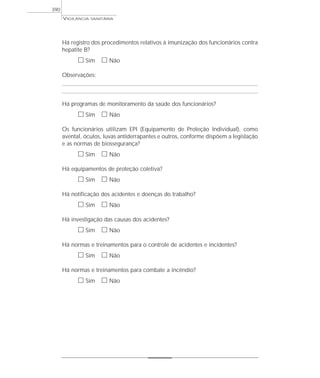 VIGILÂNCIA SANITÁRIA
390
Há registro dos procedimentos relativos à imunização dos funcionários contra
hepatite B?
ᮀ Sim ᮀ Não
Observações:
Há programas de monitoramento da saúde dos funcionários?
ᮀ Sim ᮀ Não
Os funcionários utilizam EPI (Equipamento de Proteção Individual), como
avental, óculos, luvas antiderrapantes e outros, conforme dispõem a legislação
e as normas de biossegurança?
ᮀ Sim ᮀ Não
Há equipamentos de proteção coletiva?
ᮀ Sim ᮀ Não
Há notificação dos acidentes e doenças do trabalho?
ᮀ Sim ᮀ Não
Há investigação das causas dos acidentes?
ᮀ Sim ᮀ Não
Há normas e treinamentos para o controle de acidentes e incidentes?
ᮀ Sim ᮀ Não
Há normas e treinamentos para combate a incêndio?
ᮀ Sim ᮀ Não
 