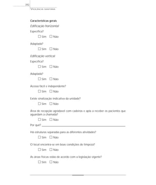 VIGILÂNCIA SANITÁRIA
392
Características gerais
Edificação horizontal
Específica?
ᮀ Sim ᮀ Não
Adaptada?
ᮀ Sim ᮀ Não
Edificação vertical
Específica?
ᮀ Sim ᮀ Não
Adaptada?
ᮀ Sim ᮀ Não
Acesso fácil e independente?
ᮀ Sim ᮀ Não
Existe sinalização indicativa da unidade?
ᮀ Sim ᮀ Não
Área de recepção agrádavel com cadeiras e apta a receber os pacientes que
aguardam a chamada?
ᮀ Sim ᮀ Não
Por quê? ____________________________________________________________________________________________________________________
Há estruturas separadas para as diferentes atividades?
ᮀ Sim ᮀ Não
O local encontra-se em boas condições de limpeza?
ᮀ Sim ᮀ Não
As áreas físicas estão de acordo com a legislação vigente?
ᮀ Sim ᮀ Não
 