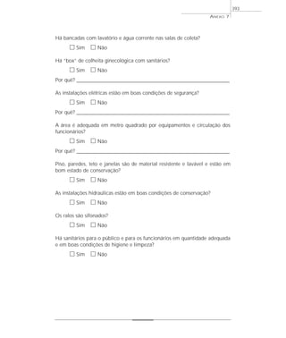 Há bancadas com lavatório e água corrente nas salas de coleta?
ᮀ Sim ᮀ Não
Há “box” de colheita ginecológica com sanitários?
ᮀ Sim ᮀ Não
Por quê? ____________________________________________________________________________________________________________________
As instalações elétricas estão em boas condições de segurança?
ᮀ Sim ᮀ Não
Por quê? ____________________________________________________________________________________________________________________
A área é adequada em metro quadrado por equipamentos e circulação dos
funcionários?
ᮀ Sim ᮀ Não
Por quê? ____________________________________________________________________________________________________________________
Piso, paredes, teto e janelas são de material resistente e lavável e estão em
bom estado de conservação?
ᮀ Sim ᮀ Não
As instalações hidraúlicas estão em boas condições de conservação?
ᮀ Sim ᮀ Não
Os ralos são sifonados?
ᮀ Sim ᮀ Não
Há sanitários para o público e para os funcionários em quantidade adequada
e em boas condições de higiene e limpeza?
ᮀ Sim ᮀ Não
ANEXO 7
393
 