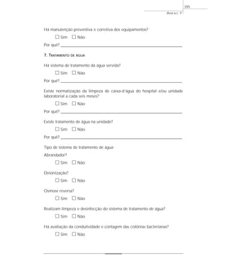 ANEXO 7
395
Há manutenção preventiva e corretiva dos equipamentos?
ᮀ Sim ᮀ Não
Por quê? ____________________________________________________________________________________________________________________
7. TRATAMENTO DE ÁGUA
Há sistema de tratamento da água servida?
ᮀ Sim ᮀ Não
Por quê? ____________________________________________________________________________________________________________________
Existe normatização da limpeza de caixa-d’água do hospital e/ou unidade
laboratorial a cada seis meses?
ᮀ Sim ᮀ Não
Por quê? ____________________________________________________________________________________________________________________
Existe tratamento de água na unidade?
ᮀ Sim ᮀ Não
Por quê? ____________________________________________________________________________________________________________________
Tipo de sistema de tratamento de água:
Abrandador?
ᮀ Sim ᮀ Não
Deionização?
ᮀ Sim ᮀ Não
Osmose reversa?
ᮀ Sim ᮀ Não
Realizam limpeza e desinfecção do sistema de tratamento de água?
ᮀ Sim ᮀ Não
Há avaliação da condutividade e contagem das colônias bacterianas?
ᮀ Sim ᮀ Não
 