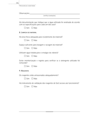 VIGILÂNCIA SANITÁRIA
396
Observações:_______________________________________________________________________
(verificar anotações)
______________________________________________________________________________________
Há documentação que indique que a água utilizada foi analisada de acordo
com as especificações para cada um dos usos?
ᮀ Sim ᮀ Não
8. LIMPEZA DO MATERIAL
Há área física adequada para recebimento do material?
ᮀ Sim ᮀ Não
Espaço suficiente para lavagem e secagem do material?
ᮀ Sim ᮀ Não
Utilizam água tratada para o enxágüe da vidraria?
ᮀ Sim ᮀ Não
Existe monitorização e registro para verificar se o detergente utilizado foi
removido?
ᮀ Sim ᮀ Não
9. REAGENTES
Os reagentes estão armazenados adequadamente?
ᮀ Sim ᮀ Não
Há instrumento de validação dos reagentes de fácil acesso aos funcionários?
ᮀ Sim ᮀ Não
 