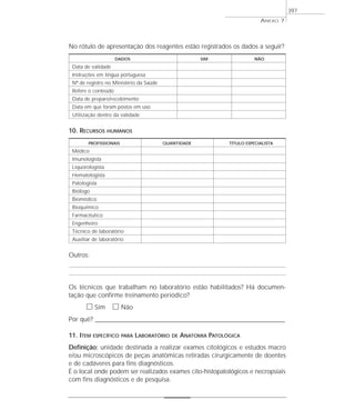 ANEXO 7
397
No rótulo de apresentação dos reagentes estão registrados os dados a seguir?
DADOS SIM NÃO
Data de validade
Instruções em língua portuguesa
Nº de registro no Ministério da Saúde
Refere o conteúdo
Data de preparo/recebimento
Data em que foram postos em uso
Utilização dentro da validade
10. RECURSOS HUMANOS
PROFISSIONAIS QUANTIDADE TÍTULO ESPECIALISTA
Médico
Imunologista
Liquorologista
Hematologista
Patologista
Biólogo
Biomédico
Bioquímico
Farmacêutico
Engenheiro
Técnico de laboratório
Auxiliar de laboratório
Outros:
Os técnicos que trabalham no laboratório estão habilitados? Há documen-
tação que confirme treinamento periódico?
ᮀ Sim ᮀ Não
Por quê? ____________________________________________________________________________________________________________________
11. ITEM ESPECÍFICO PARA LABORATÓRIO DE ANATOMIA PATOLÓGICA
Definição: unidade destinada a realizar exames citológicos e estudos macro
e/ou microscópicos de peças anatômicas retiradas cirurgicamente de doentes
e de cadáveres para fins diagnósticos.
É o local onde podem ser realizados exames cito-histopatológicos e necropsiais
com fins diagnósticos e de pesquisa.
 