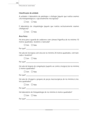 VIGILÂNCIA SANITÁRIA
398
Classificação da unidade
A unidade é laboratório de patologia e citologia (aquele que realiza exames
cito-histopatológicos e opcionalmente necropsias)?
ᮀ Sim ᮀ Não
É laboratório de citopatologia (aquele que realiza exclusivamente exames
citológicos)?
ᮀ Sim ᮀ Não
Área física
Há área para a guarda de cadáveres com câmara frigorífica de no mínimo 10
metros quadrados, lavatório e bancada?
ᮀ Sim ᮀ Não
Por quê? ____________________________________________________________________________________________________________________
Há sala de necropsia com área de no mínimo 20 metros quadrados, com ban-
cada e lavatório?
ᮀ Sim ᮀ Não
Por quê? ____________________________________________________________________________________________________________________
Há sala de biopsia de congelação (suporte ao centro cirúrgico) de no mínimo
2 metros quadrados?
ᮀ Sim ᮀ Não
Por quê? ____________________________________________________________________________________________________________________
Há sala de clivagem e preparo de peças macroscópicas de no mínimo 6 me-
tros quadrados?
ᮀ Sim ᮀ Não
Por quê? ____________________________________________________________________________________________________________________
Há laboratório de histopatologia de no mínimo 6 metros quadrados?
ᮀ Sim ᮀ Não
Por quê? ____________________________________________________________________________________________________________________
 