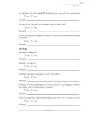 Há laboratório de citopatologia (3) (células) de no mínimo 6 metros quadrados?
ᮀ Sim ᮀ Não
Por quê? ____________________________________________________________________________________________________________________
Há sala de microscopia de no mínimo 6 metros quadrados?
ᮀ Sim ᮀ Não
Por quê? ____________________________________________________________________________________________________________________
Há sala de arquivos de peças, lâminas e fotografias de no mínimo 4 metros
quadrados?
ᮀ Sim ᮀ Não
Por quê? ____________________________________________________________________________________________________________________
Atividades
Guarda de cadáveres?
ᮀ Sim ᮀ Não
Por quê? ____________________________________________________________________________________________________________________
Realizam necropsias?
ᮀ Sim ᮀ Não
Por quê? ____________________________________________________________________________________________________________________
Realizam o preparo das peças a serem examinadas?
ᮀ Sim ᮀ Não
Por quê? ____________________________________________________________________________________________________________________
Realizam exames morfológicos de materiais teciduais ou citológicos, obtidos
por coleta a partir de biopsia ou necropsia?
ᮀ Sim ᮀ Não
Por quê? ____________________________________________________________________________________________________________________
Procedem ao preparo e guarda dos reagentes de acordo com os padrões técnicos?
ᮀ Sim ᮀ Não
Por quê? ____________________________________________________________________________________________________________________
ANEXO 7
399
 