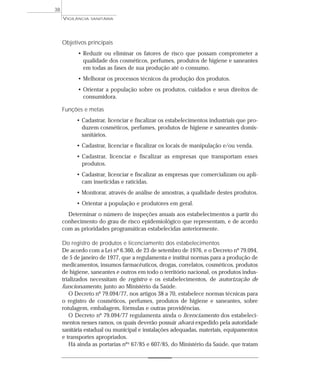 VIGILÂNCIA SANITÁRIA
38
Objetivos principais
• Reduzir ou eliminar os fatores de risco que possam comprometer a
qualidade dos cosméticos, perfumes, produtos de higiene e saneantes
em todas as fases de sua produção até o consumo.
• Melhorar os processos técnicos da produção dos produtos.
• Orientar a população sobre os produtos, cuidados e seus direitos de
consumidora.
Funções e metas
• Cadastrar, licenciar e fiscalizar os estabelecimentos industriais que pro-
duzem cosméticos, perfumes, produtos de higiene e saneantes domis-
sanitários.
• Cadastrar, licenciar e fiscalizar os locais de manipulação e/ou venda.
• Cadastrar, licenciar e fiscalizar as empresas que transportam esses
produtos.
• Cadastrar, licenciar e fiscalizar as empresas que comercializam ou apli-
cam inseticidas e raticidas.
• Monitorar, através de análise de amostras, a qualidade destes produtos.
• Orientar a população e produtores em geral.
Determinar o número de inspeções anuais aos estabelecimentos a partir do
conhecimento do grau de risco epidemiológico que representam, e de acordo
com as prioridades programáticas estabelecidas anteriormente.
Do registro de produtos e licenciamento dos estabelecimentos
De acordo com a Lei nº 6.360, de 23 de setembro de 1976, e o Decreto nº 79.094,
de 5 de janeiro de 1977, que a regulamenta e institui normas para a produção de
medicamentos, insumos farmacêuticos, drogas, correlatos, cosméticos, produtos
de higiene, saneantes e outros em todo o território nacional, os produtos indus-
trializados necessitam de registro e os estabelecimentos, de autorização de
funcionamento, junto ao Ministério da Saúde.
O Decreto nº 79.094/77, nos artigos 38 a 70, estabelece normas técnicas para
o registro de cosméticos, perfumes, produtos de higiene e saneantes, sobre
rotulagem, embalagem, fórmulas e outras providências.
O Decreto nº 79.094/77 regulamenta ainda o licenciamento dos estabeleci-
mentos nesses ramos, os quais deverão possuir alvará expedido pela autoridade
sanitária estadual ou municipal e instalações adequadas, materiais, equipamentos
e transportes apropriados.
Há ainda as portarias nºs 67/85 e 607/85, do Ministério da Saúde, que tratam
 