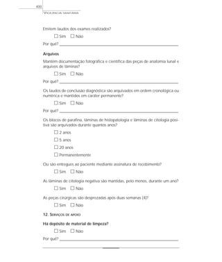 Emitem laudos dos exames realizados?
ᮀ Sim ᮀ Não
Por quê? ____________________________________________________________________________________________________________________
Arquivos
Mantêm documentação fotográfica e científica das peças de anatomia lunal e
arquivos de lâminas?
ᮀ Sim ᮀ Não
Por quê? ____________________________________________________________________________________________________________________
Os laudos de conclusão diagnóstica são arquivados em ordem cronológica ou
numérica e mantidos em caráter permanente?
ᮀ Sim ᮀ Não
Por quê? ____________________________________________________________________________________________________________________
Os blocos de parafina, lâminas de histopatologia e lâminas de citologia posi-
tiva são arquivados durante quantos anos?
ᮀ 2 anos
ᮀ 5 anos
ᮀ 20 anos
ᮀ Permanentemente
Ou são entregues ao paciente mediante assinatura de recebimento?
ᮀ Sim ᮀ Não
As lâminas de citologia negativa são mantidas, pelo menos, durante um ano?
ᮀ Sim ᮀ Não
As peças cirúrgicas são desprezadas após duas semanas (4)?
ᮀ Sim ᮀ Não
12. SERVIÇOS DE APOIO
Há depósito de material de limpeza?
ᮀ Sim ᮀ Não
Por quê? ____________________________________________________________________________________________________________________
VIGILÂNCIA SANITÁRIA
400
 