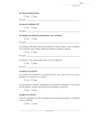 Há sala de administração
ᮀ Sim ᮀ Não
Por quê? ____________________________________________________________________________________________________________________
Há sala de utilidades (5)?
ᮀ Sim ᮀ Não
Por quê? ____________________________________________________________________________________________________________________
Há depósito de materiais permanentes e de consumo?
ᮀ Sim ᮀ Não
Por quê? ____________________________________________________________________________________________________________________
Os produtos utilizados estão armazenados em local amplo e bem ventilado,
com exaustão, duas saídas, dotado de prateleiras largas e saguão?
ᮀ Sim ᮀ Não
Por quê? ____________________________________________________________________________________________________________________
As vidrarias são armazenadas junto com os reagentes?
ᮀ Sim ᮀ Não
Por quê? ____________________________________________________________________________________________________________________
Transporte de material
Há carrinho de transporte de grandes frascos, que nunca devem ser trans-
portados em contato com o corpo?
ᮀ Sim ᮀ Não
Os funcionários utilizam equipamento de proteção individual, como luvas
antiderrapantes, óculos e/ou máscaras de proteção semifacial?
ᮀ Sim ᮀ Não
Lavagem de vidrarias
O local é equipado de coifa de captação para emanação de gases e o ambiente
é bem ventilado?
ᮀ Sim ᮀ Não
ANEXO 7
401
 