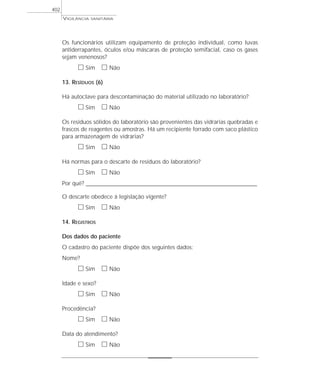 VIGILÂNCIA SANITÁRIA
402
Os funcionários utilizam equipamento de proteção individual, como luvas
antiderrapantes, óculos e/ou máscaras de proteção semifacial, caso os gases
sejam venenosos?
ᮀ Sim ᮀ Não
13. RESÍDUOS (6)
Há autoclave para descontaminação do material utilizado no laboratório?
ᮀ Sim ᮀ Não
Os resíduos sólidos do laboratório são provenientes das vidrarias quebradas e
frascos de reagentes ou amostras. Há um recipiente forrado com saco plástico
para armazenagem de vidrarias?
ᮀ Sim ᮀ Não
Há normas para o descarte de resíduos do laboratório?
ᮀ Sim ᮀ Não
Por quê? ____________________________________________________________________________________________________________________
O descarte obedece à legislação vigente?
ᮀ Sim ᮀ Não
14. REGISTROS
Dos dados do paciente
O cadastro do paciente dispõe dos seguintes dados:
Nome?
ᮀ Sim ᮀ Não
Idade e sexo?
ᮀ Sim ᮀ Não
Procedência?
ᮀ Sim ᮀ Não
Data do atendimento?
ᮀ Sim ᮀ Não
 