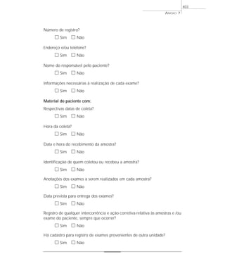 Número de registro?
ᮀ Sim ᮀ Não
Endereço e/ou telefone?
ᮀ Sim ᮀ Não
Nome do responsável pelo paciente?
ᮀ Sim ᮀ Não
Informações necessárias à realização de cada exame?
ᮀ Sim ᮀ Não
Material do paciente com:
Respectivas datas de coleta?
ᮀ Sim ᮀ Não
Hora da coleta?
ᮀ Sim ᮀ Não
Data e hora do recebimento da amostra?
ᮀ Sim ᮀ Não
Identificação de quem coletou ou recebeu a amostra?
ᮀ Sim ᮀ Não
Anotações dos exames a serem realizados em cada amostra?
ᮀ Sim ᮀ Não
Data prevista para entrega dos exames?
ᮀ Sim ᮀ Não
Registro de qualquer intercorrência e ação corretiva relativa às amostras e /ou
exame do paciente, sempre que ocorrer?
ᮀ Sim ᮀ Não
Há cadastro para registro de exames provenientes de outra unidade?
ᮀ Sim ᮀ Não
ANEXO 7
403
 
