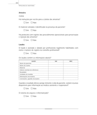 Amostra
Coleta
Há instruções por escrito para a coletas das amostras?
ᮀ Sim ᮀ Não
O material coletado é identificado na presença do paciente?
ᮀ Sim ᮀ Não
Há protocolo com registro dos procedimentos operacionais para preservação
e rejeição das amostras?
ᮀ Sim ᮀ Não
Laudos
O laudo é assinado e datado por profissionais legalmente habilitados com
nome e número de registro no conselho profissional?
ᮀ Sim ᮀ Não
Os laudos contêm as informações abaixo?
LAUDO SIM NÃO
Nome do paciente
Nome do exame
Material
Valores normais de referência
Resultados
Unidades de medida
Informações necessárias
Conclusões, quando necessário
Quando o resultado oferece perigo iminente à vida do paciente, existem recursos
disponíveis para informação ao médico assistente e responsável?
ᮀ Sim ᮀ Não
O sistema de arquivo é informatizado?
ᮀ Sim ᮀ Não
VIGILÂNCIA SANITÁRIA
404
 