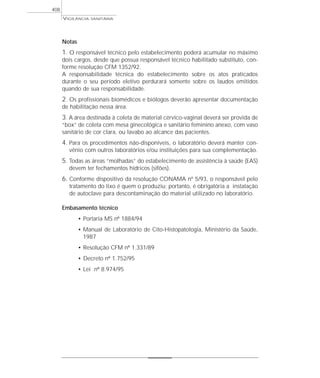 Notas
1. O responsável técnico pelo estabelecimento poderá acumular no máximo
dois cargos, desde que possua responsável técnico habilitado substituto, con-
forme resolução CFM 1352/92.
A responsabilidade técnica do estabelecimento sobre os atos praticados
durante o seu período eletivo perdurará somente sobre os laudos emitidos
quando de sua responsabilidade.
2. Os profissionais biomédicos e biólogos deverão apresentar documentação
de habilitação nessa área.
3. A área destinada à coleta de material cérvico-vaginal deverá ser provida de
“box” de coleta com mesa ginecológica e sanitário feminino anexo, com vaso
sanitário de cor clara, ou lavabo ao alcance das pacientes.
4. Para os procedimentos não-disponíveis, o laboratório deverá manter con-
vênio com outros laboratórios e/ou instituições para sua complementação.
5. Todas as áreas “molhadas” do estabelecimento de assistência à saúde (EAS)
devem ter fechamentos hídricos (sifões).
6. Conforme dispositivo da resolução CONAMA nº 5/93, o responsável pelo
tratamento do lixo é quem o produziu; portanto, é obrigatória a instalação
de autoclave para descontaminação do material utilizado no laboratório.
Embasamento técnico
• Portaria MS nº 1884/94
• Manual de Laboratório de Cito-Histopatologia, Ministério da Saúde,
1987
• Resolução CFM nº 1.331/89
• Decreto nº 1.752/95
• Lei nº 8.974/95
VIGILÂNCIA SANITÁRIA
408
 