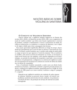 O CONCEITO DE VIGILÂNCIA SANITÁRIA
Pode-se afirmar que a vigilância sanitária originou-se na Europa dos
séculos XVII e XVIII e no Brasil dos séculos XVIII e XIX, com o surgimento da
noção de “polícia sanitária”, que tinha como função regulamentar o exercício
da profissão, combater o charlatanismo e exercer o saneamento da cidade, fis-
calizar as embarcações, os cemitérios e o comércio de alimentos, com o objeti-
vo de vigiar a cidade para evitar a propagação das doenças.
Essa noção apresentará significados diferentes ao longo do tempo, depen-
dendo do entendimento que se tem de dano ou doença e suas formas de ocor-
rência. No Brasil, a polícia sanitária, que é a prática mais antiga da saúde públi-
ca, surge na época em que vigorava a “teoria dos miasmas”. Ela se rearticula e
se modifica, pelo menos na forma de interpretar os eventos, ao incorporar as
várias novas noções que vão surgindo, como aquelas originadas na era bacte-
riológica, no período da introdução da terapêutica; mais tarde, com as teorias
sistêmicas e do planejamento, configuram-se os sistemas de vigilância à saúde,
até a incorporação em sua função de controle do conceito de defesa da cidada-
nia, do direito do consumidor.
Com a Constituição brasileira assumindo a saúde como um direito funda-
mental do ser humano, e atribuindo ao Estado o papel de provedor dessas con-
dições, a definição de vigilância sanitária, apregoada pela Lei nº 8.080, de 19 de
setembro de 1990, passa a ser, nesse contexto, conforme o artigo 6º, parágrafo
1º, a seguinte:
“Entende-se por vigilância sanitária um conjunto de ações capazes
de eliminar, diminuir ou prevenir riscos à saúde e de intervir nos
problemas sanitários decorrentes do meio ambiente, da produção e
circulação de bens e da prestação de serviços de interesse da saúde,
abrangendo:
VIGILÂNCIA SANITÁRIA
3
NOÇÕES BÁSICAS SOBRE
VIGILÂNCIA SANITÁRIA
 