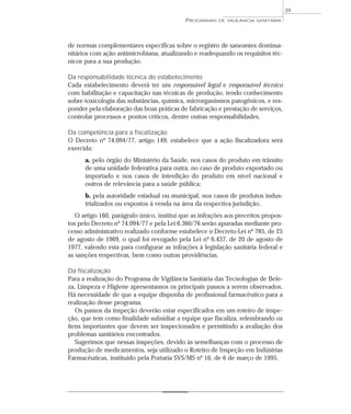 de normas complementares específicas sobre o registro de saneantes domissa-
nitários com ação antimicrobiana, atualizando e readequando os requisitos téc-
nicos para a sua produção.
Da responsabilidade técnica do estabelecimento
Cada estabelecimento deverá ter um responsável legal e responsável técnico
com habilitação e capacitação nas técnicas de produção, tendo conhecimento
sobre toxicologia das substâncias, química, microrganismos patogênicos, e res-
ponder pela elaboração das boas práticas de fabricação e prestação de serviços,
controlar processos e pontos críticos, dentre outras responsabilidades.
Da competência para a fiscalização
O Decreto nº 74.094/77, artigo 149, estabelece que a ação fiscalizadora será
exercida:
a. pelo órgão do Ministério da Saúde, nos casos do produto em trânsito
de uma unidade federativa para outra, no caso de produto exportado ou
importado e nos casos de interdição do produto em nível nacional e
outros de relevância para a saúde pública;
b. pela autoridade estadual ou municipal, nos casos de produtos indus-
trializados ou expostos à venda na área da respectiva jurisdição.
O artigo 160, parágrafo único, institui que as infrações aos preceitos propos-
tos pelo Decreto nº 74.094/77 e pela Lei 6.360/76 serão apuradas mediante pro-
cesso administrativo realizado conforme estabelece o Decreto-Lei nº 785, de 25
de agosto de 1969, o qual foi revogado pela Lei nº 6.437, de 20 de agosto de
1977, valendo esta para configurar as infrações à legislação sanitária federal e
as sanções respectivas, bem como outras providências.
Da fiscalização
Para a realização do Programa de Vigilância Sanitária das Tecnologias de Bele-
za, Limpeza e Higiene apresentamos os principais passos a serem observados.
Há necessidade de que a equipe disponha de profissional farmacêutico para a
realização desse programa.
Os passos da inspeção deverão estar especificados em um roteiro de inspe-
ção, que tem como finalidade subsidiar a equipe que fiscaliza, relembrando os
itens importantes que devem ser inspecionados e permitindo a avaliação dos
problemas sanitários encontrados.
Sugerimos que nessas inspeções, devido às semelhanças com o processo de
produção de medicamentos, seja utilizado o Roteiro de Inspeção em Indústrias
Farmacêuticas, instituído pela Portaria SVS/MS nº 16, de 6 de março de 1995.
PROGRAMAS DE VIGILÂNCIA SANITÁRIA
39
 