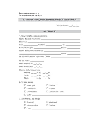 PREFEITURA DO MUNICÍPIO DE ____________________________________
SECRETARIA MUNICIPAL DA SAÚDE
Data da vistoria: ____ /____ /____
A – CADASTRO
1. IDENTIFICAÇÃO DO ESTABELECIMENTO
Nome do estabelecimento: ________________________________________________________________
Endereço: ______________________________________________________________________________________
CEP: _______________________Telefone: __________________________Fax: ________________________
Bairro/município: ____________________________________________ Estado: _____________________
Nome do responsável técnico: ___________________________________________________________
____________________________________________________________________CRMV: _____________________
Nº do certificado de registro no CRMV: _________________________________________
Nº do alvará: ___________________
Data da emissão: ___/___/___
Data de validade: ___/___/___
Horário de funcionamento
Manhã ___:___hs às ___:___hs
Tarde ___:___hs às ___:___hs
Noite ___:___hs às ___:___ hs
2. TIPO DE SERVIÇO
ᮀ Municipal ᮀ Estadual
ᮀ Filantrópico ᮀ Privado
ᮀ Universitário ᮀ Conveniado – SUS
ᮀ Outro ____________________________________________________________________
3. ABRANGÊNCIA DO SERVIÇO
ᮀ Regional ᮀ Municipal
ᮀ Intermunicipal ᮀ Estadual
ᮀ Outra ____________________________________________________________________
ROTEIRO DE INSPEÇÃO DE ESTABELECIMENTOS VETERINÁRIOS
 