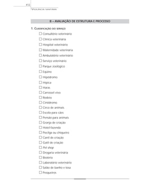 VIGILÂNCIA SANITÁRIA
412
B – AVALIAÇÃO DE ESTRUTURA E PROCESSO
1. CLASSIFICAÇÃO DO SERVIÇO
ᮀ Consultório veterinário
ᮀ Clínica veterinária
ᮀ Hospital veterinário
ᮀ Maternidade veterinária
ᮀ Ambulatório veterinário
ᮀ Serviço veterinário
ᮀ Parque zoológico
ᮀ Eqüino
ᮀ Hipódromo
ᮀ Hípica
ᮀ Haras
ᮀ Carrossel vivo
ᮀ Rodeio
ᮀ Cinódromo
ᮀ Circo de animais
ᮀ Escola para cães
ᮀ Pensão para animais
ᮀ Granja de criação
ᮀ Hotel-fazenda
ᮀ Pocilga ou chiqueiro
ᮀ Canil de criação
ᮀ Gatil de criação
ᮀ Pet shop
ᮀ Drogaria veterinária
ᮀ Biotério
ᮀ Laboratório veterinário
ᮀ Salão de banho e tosa
ᮀ Pesqueiros
 