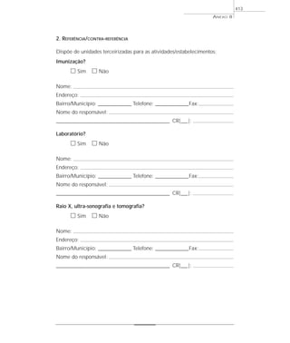 2. REFERÊNCIA/CONTRA-REFERÊNCIA
Dispõe de unidades terceirizadas para as atividades/estabelecimentos:
Imunização?
ᮀ Sim ᮀ Não
Nome:
Endereço:
Bairro/Município: ________________ Telefone: ________________Fax:
Nome do responsável:
_______________________________________________________ CR|___|:
Laboratório?
ᮀ Sim ᮀ Não
Nome:
Endereço:
Bairro/Município: ________________ Telefone: ________________Fax:
Nome do responsável:
_______________________________________________________ CR|___|:
Raio X, ultra-sonografia e tomografia?
ᮀ Sim ᮀ Não
Nome:
Endereço:
Bairro/Município: ________________ Telefone: ________________Fax:
Nome do responsável:
_______________________________________________________ CR|___|:
ANEXO 8
413
 