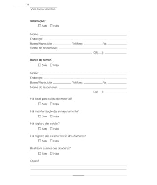 VIGILÂNCIA SANITÁRIA
414
Internação?
ᮀ Sim ᮀ Não
Nome:
Endereço:
Bairro/Município: ________________ Telefone: ________________Fax:
Nome do responsável:
_______________________________________________________ CR|___|:
Banco de sêmen?
ᮀ Sim ᮀ Não
Nome:
Endereço:
Bairro/Município: ________________ Telefone: ________________Fax:
Nome do responsável:
_______________________________________________________ CR|___|:
Há local para coleta do material?
ᮀ Sim ᮀ Não
Há monitorização do armazenamento?
ᮀ Sim ᮀ Não
Há registro das coletas?
ᮀ Sim ᮀ Não
Há registro das características dos doadores?
ᮀ Sim ᮀ Não
Realizam exames dos doadores?
ᮀ Sim ᮀ Não
Quais?
 