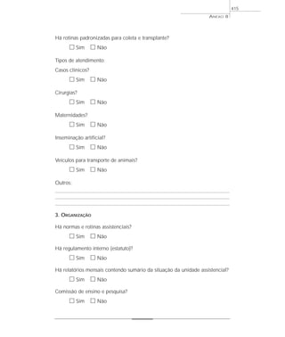 Há rotinas padronizadas para coleta e transplante?
ᮀ Sim ᮀ Não
Tipos de atendimento:
Casos clínicos?
ᮀ Sim ᮀ Não
Cirurgias?
ᮀ Sim ᮀ Não
Maternidades?
ᮀ Sim ᮀ Não
Inseminação artificial?
ᮀ Sim ᮀ Não
Veículos para transporte de animais?
ᮀ Sim ᮀ Não
Outros:
3. ORGANIZAÇÃO
Há normas e rotinas assistenciais?
ᮀ Sim ᮀ Não
Há regulamento interno (estatuto)?
ᮀ Sim ᮀ Não
Há relatórios mensais contendo sumário da situação da unidade assistencial?
ᮀ Sim ᮀ Não
Comissão de ensino e pesquisa?
ᮀ Sim ᮀ Não
ANEXO 8
415
 