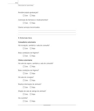 VIGILÂNCIA SANITÁRIA
416
Residência/pós-graduação?
ᮀ Sim ᮀ Não
Comissão de farmácia e medicamentos?
ᮀ Sim ᮀ Não
Outros serviços terceirizados:
4. ESTRUTURA FÍSICA
Consultório veterinário
Há recepção, sanitário e sala de consulta?
ᮀ Sim ᮀ Não
Boas condições de higiene?
ᮀ Sim ᮀ Não
Clínica veterinária
Há sala de espera, sanitário e sala de consulta?
ᮀ Sim ᮀ Não
Boas condições de higiene?
ᮀ Sim ᮀ Não
Há sala de cirurgias?
ᮀ Sim ᮀ Não
Realiza internação de animais?
ᮀ Sim ᮀ Não
Dispõe de sala de abrigo de animais?
ᮀ Sim ᮀ Não
Há cozinha?
ᮀ Sim ᮀ Não
 