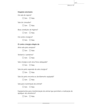 ANEXO 8
417
Hospital veterinário
Há sala de espera?
ᮀ Sim ᮀ Não
Sala de consultas?
ᮀ Sim ᮀ Não
Boas condições de higiene?
ᮀ Sim ᮀ Não
Há centro cirúrgico?
ᮀ Sim ᮀ Não
O centro cirúrgico dispõe de:
Ante-sala para assepsia?
ᮀ Sim ᮀ Não
Vestiário e sanitários?
ᮀ Sim ᮀ Não
Sala cirúrgica com área física adequada?
ᮀ Sim ᮀ Não
Sala de parto separada da sala cirúrgica?
ᮀ Sim ᮀ Não
Sala de parto encontra-se devidamente equipada?
ᮀ Sim ᮀ Não
Sala para reanimação do animal?
ᮀ Sim ᮀ Não
Equipamentos para monitorização do animal que permitam a realização de
qualquer ato anestésico?
ᮀ Sim ᮀ Não
 