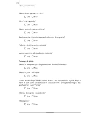 VIGILÂNCIA SANITÁRIA
418
Há cardioversor com monitor?
ᮀ Sim ᮀ Não
Dispõe de oxigênio?
ᮀ Sim ᮀ Não
Há recuperação pós-anestésica?
ᮀ Sim ᮀ Não
Equipamentos disponíveis para atendimento de urgência?
ᮀ Sim ᮀ Não
Sala de esterilização de materiais?
ᮀ Sim ᮀ Não
Armazenamento adequado dos materiais?
ᮀ Sim ᮀ Não
Serviços de apoio
Há local adequado para alojamento dos animais internados?
ᮀ Sim ᮀ Não
Há serviço de radiologia?
ᮀ Sim ᮀ Não
A sala de radiologia encontra-se de acordo com o disposto na legislação para
raios X, bem como são tomados os cuidados com a proteção radiológica dos
profissionais e vizinhança?
ᮀ Sim ᮀ Não
Há sala de registro e expediente?
ᮀ Sim ᮀ Não
Há cozinha?
ᮀ Sim ᮀ Não
 