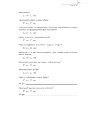 ANEXO 8
419
Há lavanderia?
ᮀ Sim ᮀ Não
Há compartimento de resíduos sólidos?
ᮀ Sim ᮀ Não
Os resíduos sólidos são armazenados e destinados adequadamente conforme
estabelece a legislação para resíduos hospitalares?
ᮀ Sim ᮀ Não
Há sala de estoque e almoxarifado geral?
ᮀ Sim ᮀ Não
Há local para práticas de curativos e pequenas cirurgias?
ᮀ Sim ᮀ Não
Há reservatório de água suficiente para suprir a necessidade de toda a unidade
durante 48 horas?
ᮀ Sim ᮀ Não
Os reservatórios de água são limpos a cada seis meses?
ᮀ Sim ᮀ Não
Há coleta seletiva do lixo?
ᮀ Sim ᮀ Não
Há local exclusivo para guarda do lixo?
ᮀ Sim ᮀ Não
Por quê? ____________________________________________________________________________________________________________________
Há câmara fria para armazenamento do lixo?
ᮀ Sim ᮀ Não
Por quê? ____________________________________________________________________________________________________________________
 