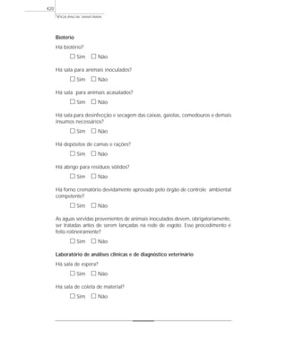Biotério
Há biotério?
ᮀ Sim ᮀ Não
Há sala para animais inoculados?
ᮀ Sim ᮀ Não
Há sala para animais acasalados?
ᮀ Sim ᮀ Não
Há sala para desinfecção e secagem das caixas, gaiolas, comedouros e demais
insumos necessários?
ᮀ Sim ᮀ Não
Há depósitos de camas e rações?
ᮀ Sim ᮀ Não
Há abrigo para resíduos sólidos?
ᮀ Sim ᮀ Não
Há forno crematório devidamente aprovado pelo órgão de controle ambiental
competente?
ᮀ Sim ᮀ Não
As águas servidas provenientes de animais inoculados devem, obrigatoriamente,
ser tratadas antes de serem lançadas na rede de esgoto. Esse procedimento é
feito rotineiramente?
ᮀ Sim ᮀ Não
Laboratório de análises clínicas e de diagnóstico veterinário
Há sala de espera?
ᮀ Sim ᮀ Não
Há sala de coleta de material?
ᮀ Sim ᮀ Não
VIGILÂNCIA SANITÁRIA
420
 