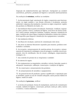 Inspeção de estabelecimentos que fabricam, manipulam ou vendem
cosméticos, perfumes, produtos de higiene e saneantes domissanitários
Na avaliação da estrutura, verificar as condições:
1. da documentação legal, autorização de órgãos competentes para funciona-
mento, no órgão sanitário e nos demais referentes à localização, proteção
ambiental e segurança das instalações, inscrição no órgão competente, registro
dos produtos no Ministério da Saúde, etc.;
2. das instalações físicas quanto à localização, iluminação, ventilação, seguran-
ça, pisos, paredes e forros, condições de higiene, áreas livres de insetos roedo-
res e outros animais, instalações sanitárias, vestiários, sistemas e instalações de
água, condições da caixa-d’água e instalações hidráulicas, destino dos resíduos,
local específico para limpeza e desinfecção dos equipamentos e utensílios;
3. das instalações elétricas;
4. dos fluxos de circulação, ausência de contaminação entre áreas;
5. das áreas ou sistemas fisicamente separados para insumos, produtos semi-
acabados e acabados;
6. da recepção e armazenamento de matérias-primas; da recepção e armaze-
namento de materiais de embalagem, áreas de pesagem e medidas, área de pre-
paração, área de esterilização, área de envase, embalagem, empacotamento,
rotulagem, etc.;
7. dos controles de pressão do ar, temperatura e umidade;
8. do sistema de esgoto;
9. dos equipamentos ou maquinários, utensílios e móveis, bancadas, quanto à
adequação, manutenção, calibração, conservação e condições de higiene;
10. da conservação e armazenamento dos produtos;
11. do armazenamento de utensílios e equipamentos;
12. do pessoal da área de produção, quanto à qualificação e capacitação para
as atividades, quanto ao uso de vestuário adequado, asseio pessoal, hábitos de
higiene, estado de saúde.
Na avaliação de processo, verificar:
1. as técnicas de produção, formas de manipulação, ausência de contaminação
cruzada, cuidados de higiene, conservação, proteção contra pó, saliva, insetos
e roedores, e outras substâncias;
VIGILÂNCIA SANITÁRIA
40
 