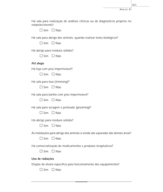 ANEXO 8
421
Há sala para realização de análises clínicas ou de diagnósticos próprios no
estabelecimento?
ᮀ Sim ᮀ Não
Há sala para abrigo dos animais, quando realizar testes biológicos?
ᮀ Sim ᮀ Não
Há abrigo para resíduos sólidos?
ᮀ Sim ᮀ Não
Pet shops
Há loja com piso impermeável?
ᮀ Sim ᮀ Não
Há sala para tosa (trimming)?
ᮀ Sim ᮀ Não
Há sala para banho com piso impermeável?
ᮀ Sim ᮀ Não
Há sala para secagem e penteado (grooming)?
ᮀ Sim ᮀ Não
Há abrigo para resíduos sólidos?
ᮀ Sim ᮀ Não
As instalações para abrigo dos animais à venda são separadas das demais áreas?
ᮀ Sim ᮀ Não
Há comercialização de medicamentos e produtos terapêuticos?
ᮀ Sim ᮀ Não
Uso de radiações
Dispõe de alvará específico para funcionamento dos equipamentos?
ᮀ Sim ᮀ Não
 