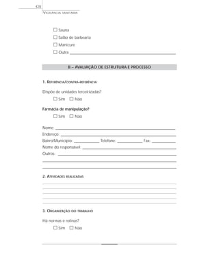 VIGILÂNCIA SANITÁRIA
428
ᮀ Sauna
ᮀ Salão de barbearia
ᮀ Manicure
ᮀ Outra ____________________________________________________________________
B – AVALIAÇÃO DE ESTRUTURA E PROCESSO
1. REFERÊNCIA/CONTRA-REFERÊNCIA
Dispõe de unidades terceirizadas?
ᮀ Sim ᮀ Não
Farmácia de manipulação?
ᮀ Sim ᮀ Não
Nome: _____________________________________________________________________________
Endereço: __________________________________________________________________________
Bairro/Município: ________________ Telefone: ________________ Fax: _______________
Nome do responsável: ____________________________________________________________
Outros: ____________________________________________________________________________
______________________________________________________________________________________
______________________________________________________________________________________
2. ATIVIDADES REALIZADAS
3. ORGANIZAÇÃO DO TRABALHO
Há normas e rotinas?
ᮀ Sim ᮀ Não
 
