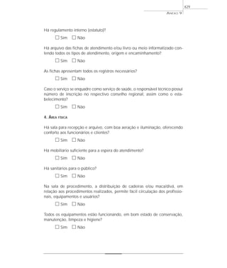 Há regulamento interno (estatuto)?
ᮀ Sim ᮀ Não
Há arquivo das fichas de atendimento e/ou livro ou meio informatizado con-
tendo todos os tipos de atendimento, origem e encaminhamento?
ᮀ Sim ᮀ Não
As fichas apresentam todos os registros necessários?
ᮀ Sim ᮀ Não
Caso o serviço se enquadre como serviço de saúde, o responsável técnico possui
número de inscrição no respectivo conselho regional, assim como o esta-
belecimento?
ᮀ Sim ᮀ Não
4. ÁREA FÍSICA
Há sala para recepção e arquivo, com boa aeração e iluminação, oferecendo
conforto aos funcionários e clientes?
ᮀ Sim ᮀ Não
Há mobiliário suficiente para a espera do atendimento?
ᮀ Sim ᮀ Não
Há sanitários para o público?
ᮀ Sim ᮀ Não
Na sala de procedimento, a distribuição de cadeiras e/ou maca/divã, em
relação aos procedimentos realizados, permite fácil circulação dos profissio-
nais, equipamentos e usuários?
ᮀ Sim ᮀ Não
Todos os equipamentos estão funcionando, em bom estado de conservação,
manutenção, limpeza e higiene?
ᮀ Sim ᮀ Não
ANEXO 9
429
 