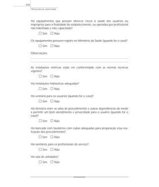 VIGILÂNCIA SANITÁRIA
430
Há equipamentos que possam oferecer riscos à saúde dos usuários ou
impróprios para a finalidade do estabelecimento, ou operados por profissional
não habilitado e não capacitado?
ᮀ Sim ᮀ Não
Os equipamentos possuem registro no Ministério da Saúde (quando for o caso)?
ᮀ Sim ᮀ Não
Observações:
As instalações elétricas estão em conformidade com as normas técnicas
vigentes?
ᮀ Sim ᮀ Não
Há instalações hidráulicas adequadas?
ᮀ Sim ᮀ Não
Há vestiário para os usuários (quando for o caso)?
ᮀ Sim ᮀ Não
Há divisória entre as salas de procedimentos e outras dependências de modo
a permitir um bom atendimento e privacidade para o usuário (quando for o
caso)?
ᮀ Sim ᮀ Não
Há bancada com lavatórios com cubas adequadas para preparação e/ou rea-
lização dos procedimentos?
ᮀ Sim ᮀ Não
Há sanitários para os profissionais do serviço?
ᮀ Sim ᮀ Não
Há sala de utilidades?
ᮀ Sim ᮀ Não
 